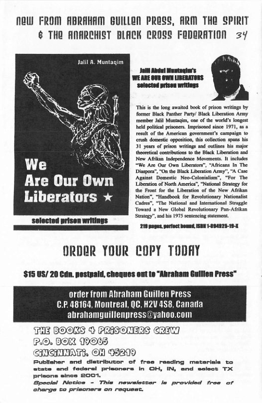 Naw FROM ABRAHAM BUILLAN PRESS, ARM THE SPIRIT ¢ THR ANARCHIST BLACK CROSS FRDERATION =Y  Jalll . Muntagim  “Thi i the long awaied book of prison wriings by former Black Panther Party/ Black Liberaion Army membes Jalil Muntagin, one of the word’slongest held polteal prisoner. mprisoned since 1971, 35 & result of the American governments campaign o crush domestc opposiion, tis collcton spans bis 31 years of prison witings and outies bis majoc heortical contrbutions to b Biack Libeaton and  &N Now Ak Iniependnce Minmets t- clods We Wi Are Our v Libestore”, “Aicans n The  Disspora”, “On te Black Lieraion  Are Our Own [l  iberators * Rl lit R Strategy”, and his 1975 senteacing statement.  218 pages portoct omnd ISBN HIBA925- 18-  selectod prisen writings  ORDER YOUR eOPY TODAY  $15 US/ 20 Cdn. pestpald, cheques out te "Abraham Guilien Press™  order from Ahraham Guillen Press C.P.48164, Montreal, QC, H2V 458, Canada abrahamyuillenpress@yahoo.com  T3 BOORS © PRASOMERS CRE [GinGin N AT NOHE5 215]  Bubiisher snd distributor of fras resding matsrisls to atats and federsl priscners in OH, IN, snd select TX Prisons since 2007  Special Notice - This newsietzer Is provided free of charge ta priscners on request.  